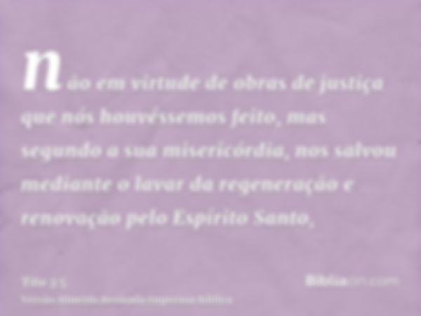 não em virtude de obras de justiça que nós houvéssemos feito, mas segundo a sua misericórdia, nos salvou mediante o lavar da regeneração e renovação pelo Espíri