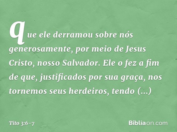 que ele derramou sobre nós generosamente, por meio de Jesus Cristo, nosso Salvador. Ele o fez a fim de que, justificados por sua graça, nos tornemos seus herdei