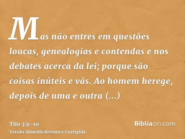 Mas não entres em questões loucas, genealogias e contendas e nos debates acerca da lei; porque são coisas inúteis e vãs.Ao homem herege, depois de uma e outra a