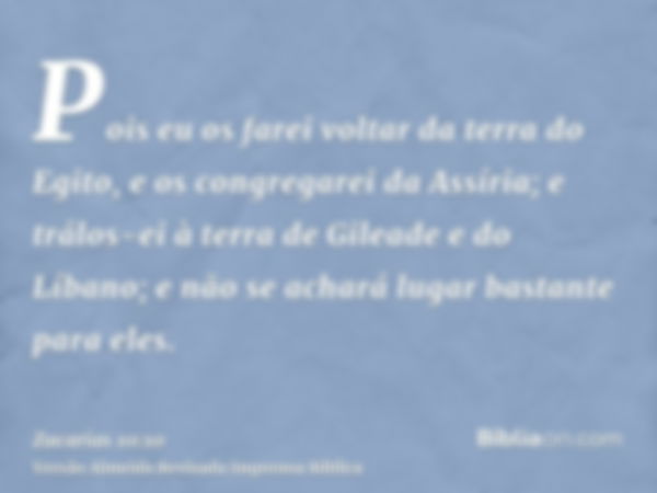 Pois eu os farei voltar da terra do Egito, e os congregarei da Assíria; e trálos-ei à terra de Gileade e do Líbano; e não se achará lugar bastante para eles.