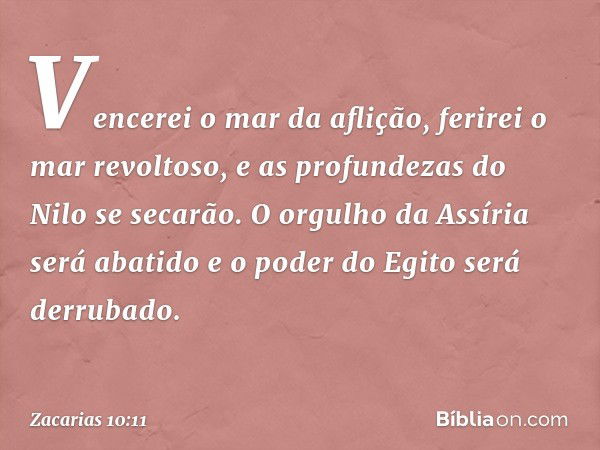 Vencerei o mar da aflição,
ferirei o mar revoltoso,
e as profundezas do Nilo se secarão.
O orgulho da Assíria será abatido
e o poder do Egito será derrubado. --