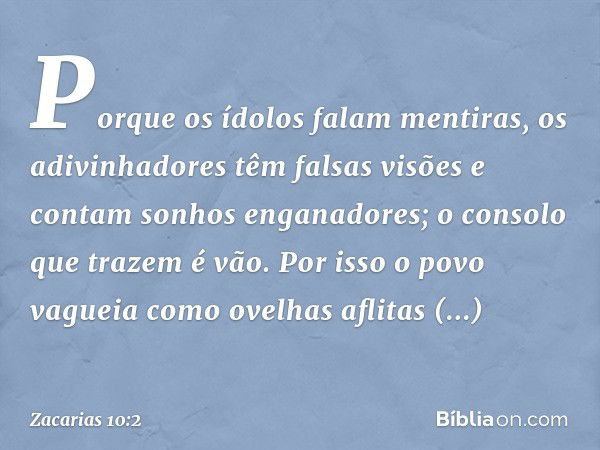 Porque os ídolos falam mentiras,
os adivinhadores têm falsas visões
e contam sonhos enganadores;
o consolo que trazem é vão.
Por isso o povo vagueia como ovelha