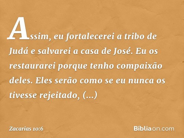 "Assim, eu fortalecerei a tribo de Judá
e salvarei a casa de José.
Eu os restaurarei
porque tenho compaixão deles.
Eles serão como se
eu nunca os tivesse rejeit