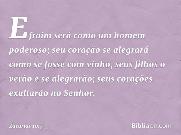 Efraim será como um homem poderoso;
seu coração se alegrará
como se fosse com vinho,
seus filhos o verão e se alegrarão;
seus corações exultarão no Senhor. -- Z