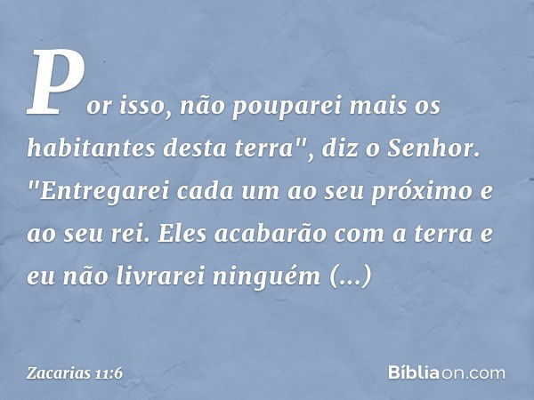 Por isso, não pouparei mais os habitantes desta terra", diz o Senhor. "Entregarei cada um ao seu próximo e ao seu rei. Eles acabarão com a terra e eu não livrar