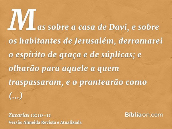 Mas sobre a casa de Davi, e sobre os habitantes de Jerusalém, derramarei o espírito de graça e de súplicas; e olharão para aquele a quem traspassaram, e o prant