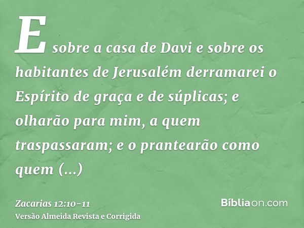 E sobre a casa de Davi e sobre os habitantes de Jerusalém derramarei o Espírito de graça e de súplicas; e olharão para mim, a quem traspassaram; e o prantearão 