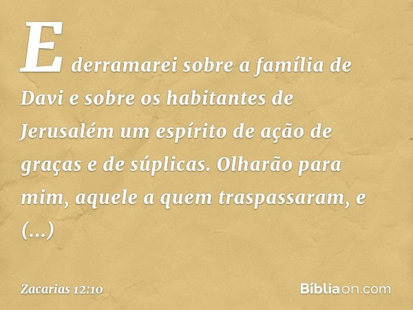 E derra­marei sobre a família de Davi e sobre os habi­tantes de Jerusalém um espírito de ação de graças e de súplicas. Olharão para mim, aquele a quem traspassa