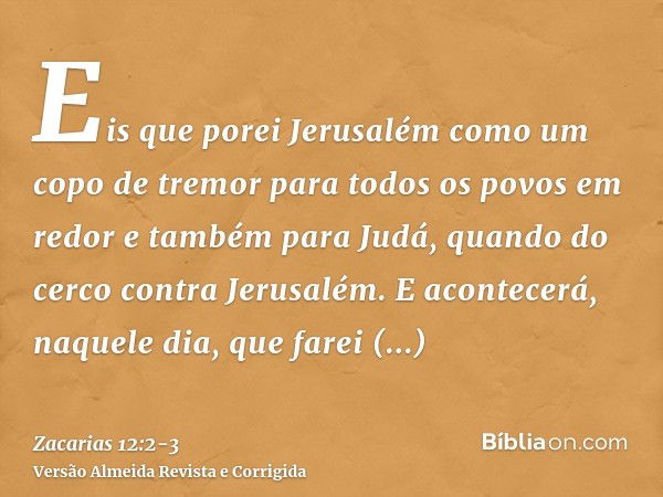 Eis que porei Jerusalém como um copo de tremor para todos os povos em redor e também para Judá, quando do cerco contra Jerusalém.E acontecerá, naquele dia, que 