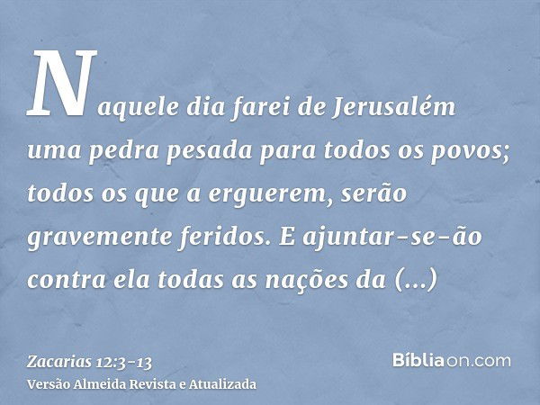 Naquele dia farei de Jerusalém uma pedra pesada para todos os povos; todos os que a erguerem, serão gravemente feridos. E ajuntar-se-ão contra ela todas as naçõ