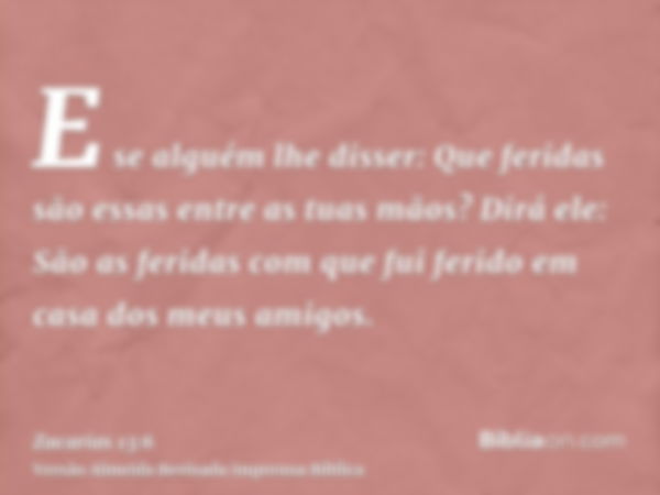 E se alguém lhe disser: Que feridas são essas entre as tuas mãos? Dirá ele: São as feridas com que fui ferido em casa dos meus amigos.