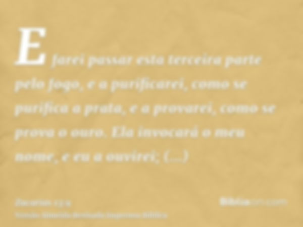 E farei passar esta terceira parte pelo fogo, e a purificarei, como se purifica a prata, e a provarei, como se prova o ouro. Ela invocará o meu nome, e eu a ouv