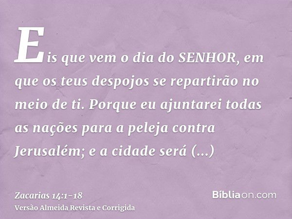 Eis que vem o dia do SENHOR, em que os teus despojos se repartirão no meio de ti.Porque eu ajuntarei todas as nações para a peleja contra Jerusalém; e a cidade 