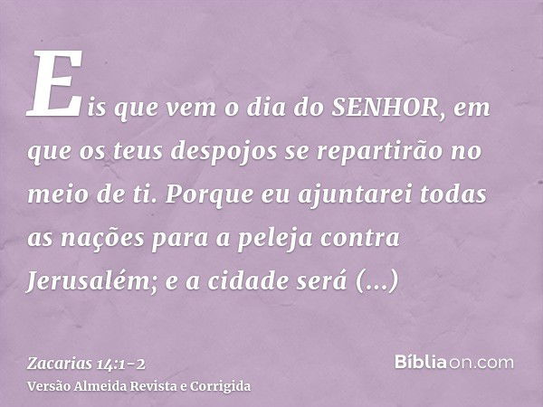 Eis que vem o dia do SENHOR, em que os teus despojos se repartirão no meio de ti.Porque eu ajuntarei todas as nações para a peleja contra Jerusalém; e a cidade 