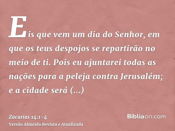 Eis que vem um dia do Senhor, em que os teus despojos se repartirão no meio de ti.Pois eu ajuntarei todas as nações para a peleja contra Jerusalém; e a cidade s