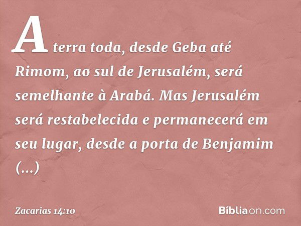 A terra toda, desde Geba até Rimom, ao sul de Jerusalém, será semelhante à Arabá. Mas Jerusalém será restabelecida e permanece­rá em seu lugar, desde a porta de