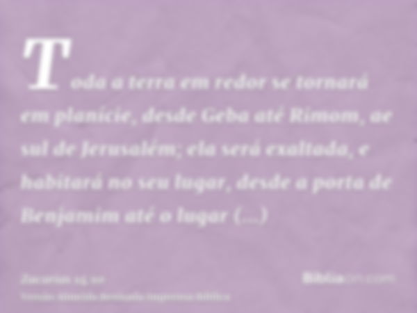 Toda a terra em redor se tornará em planície, desde Geba até Rimom, ae sul de Jerusalém; ela será exaltada, e habitará no seu lugar, desde a porta de Benjamim a