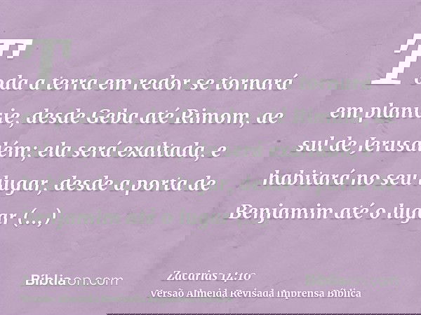 Toda a terra em redor se tornará em planície, desde Geba até Rimom, ae sul de Jerusalém; ela será exaltada, e habitará no seu lugar, desde a porta de Benjamim a
