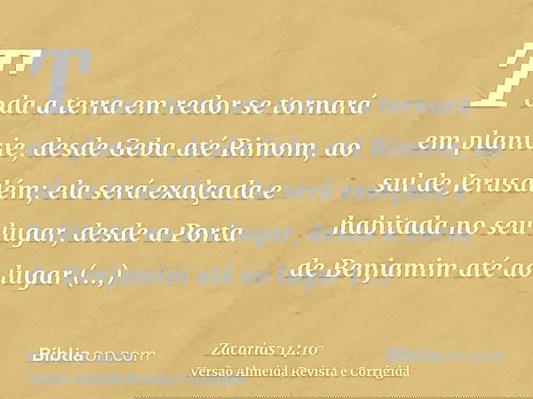 Toda a terra em redor se tornará em planície, desde Geba até Rimom, ao sul de Jerusalém; ela será exalçada e habitada no seu lugar, desde a Porta de Benjamim at