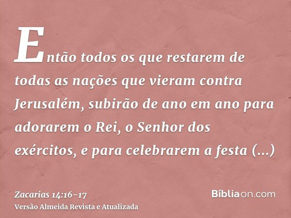 Então todos os que restarem de todas as nações que vieram contra Jerusalém, subirão de ano em ano para adorarem o Rei, o Senhor dos exércitos, e para celebrarem