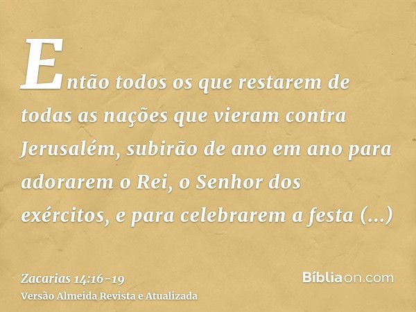 Então todos os que restarem de todas as nações que vieram contra Jerusalém, subirão de ano em ano para adorarem o Rei, o Senhor dos exércitos, e para celebrarem