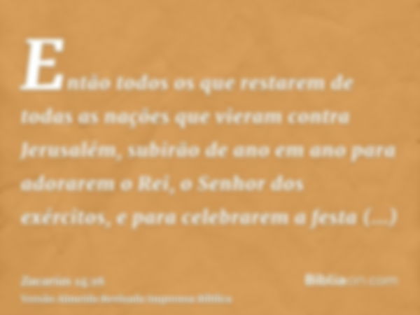 Então todos os que restarem de todas as nações que vieram contra Jerusalém, subirão de ano em ano para adorarem o Rei, o Senhor dos exércitos, e para celebrarem