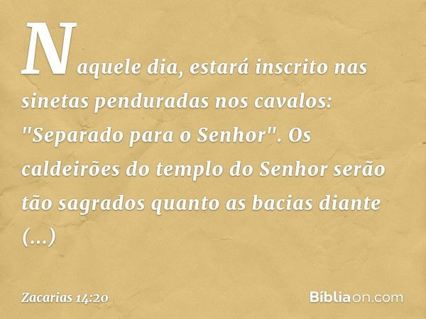 Naquele dia, estará inscrito nas sinetas penduradas nos cavalos: "Separado para o Senhor". Os caldeirões do templo do Se­nhor serão tão sagrados quanto as bacia