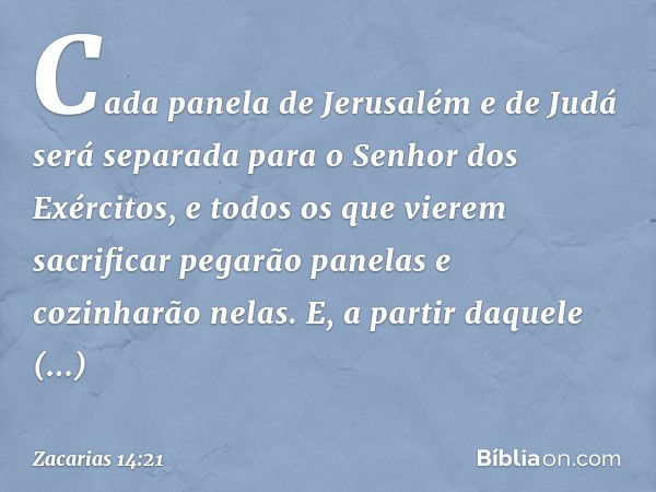 Cada panela de Jerusalém e de Judá será separada para o Senhor dos Exércitos, e todos os que vierem sacrificar pegarão panelas e cozinharão nelas. E, a partir d