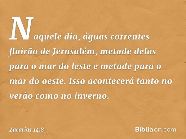 Naquele dia, águas correntes fluirão de Jerusalém, metade delas para o mar do leste e metade para o mar do oeste. Isso acontecerá tanto no verão como no inverno