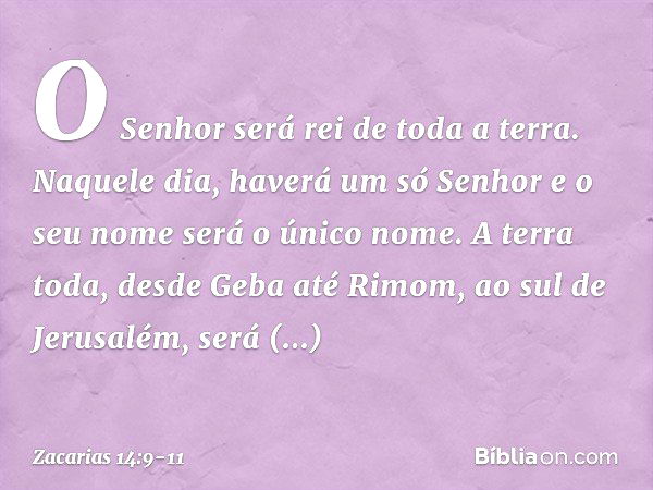 O Senhor será rei de toda a terra. Naquele dia, haverá um só Senhor e o seu nome será o único nome. A terra toda, desde Geba até Rimom, ao sul de Jerusalém, ser