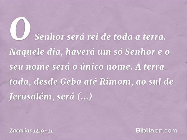 O Senhor será rei de toda a terra. Naquele dia, haverá um só Senhor e o seu nome será o único nome. A terra toda, desde Geba até Rimom, ao sul de Jerusalém, ser