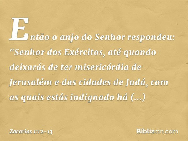 Então o anjo do Senhor respondeu: "Senhor dos Exércitos, até quando deixarás de ter misericórdia de Jerusalém e das cidades de Judá, com as quais estás indignad