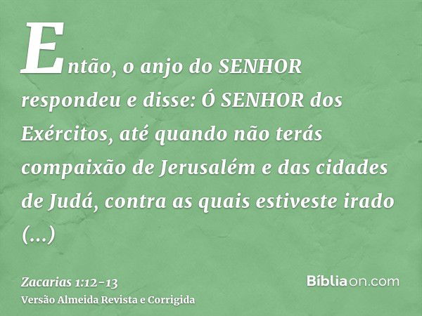 Então, o anjo do SENHOR respondeu e disse: Ó SENHOR dos Exércitos, até quando não terás compaixão de Jerusalém e das cidades de Judá, contra as quais estiveste 