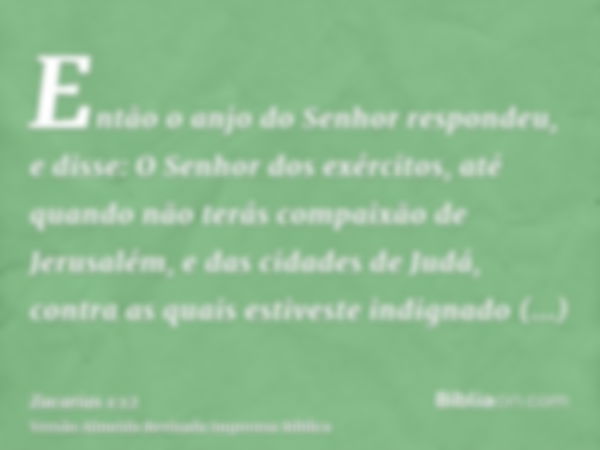 Então o anjo do Senhor respondeu, e disse: O Senhor dos exércitos, até quando não terás compaixão de Jerusalém, e das cidades de Judá, contra as quais estiveste