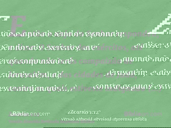 Então o anjo do Senhor respondeu, e disse: O Senhor dos exércitos, até quando não terás compaixão de Jerusalém, e das cidades de Judá, contra as quais estiveste