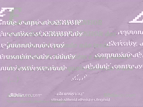 Então, o anjo do SENHOR respondeu e disse: Ó SENHOR dos Exércitos, até quando não terás compaixão de Jerusalém e das cidades de Judá, contra as quais estiveste 