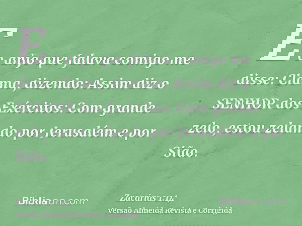 E o anjo que falava comigo me disse: Clama, dizendo: Assim diz o SENHOR dos Exércitos: Com grande zelo, estou zelando por Jerusalém e por Sião.