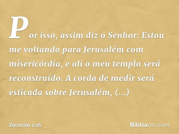 "Por isso, assim diz o Senhor: 'Estou me voltando para Jerusalém com misericórdia, e ali o meu templo será reconstruído. A corda de medir será esticada sobre Je