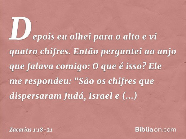 Depois eu olhei para o alto e vi quatro chifres. Então perguntei ao anjo que falava comigo: O que é isso?
Ele me respondeu: "São os chifres que dispersaram Judá