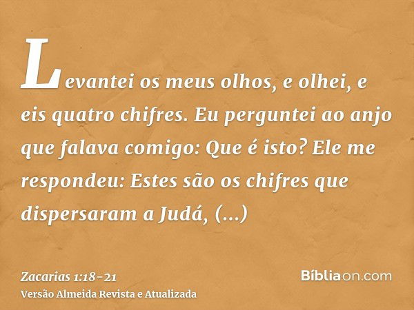 Levantei os meus olhos, e olhei, e eis quatro chifres.Eu perguntei ao anjo que falava comigo: Que é isto? Ele me respondeu: Estes são os chifres que dispersaram