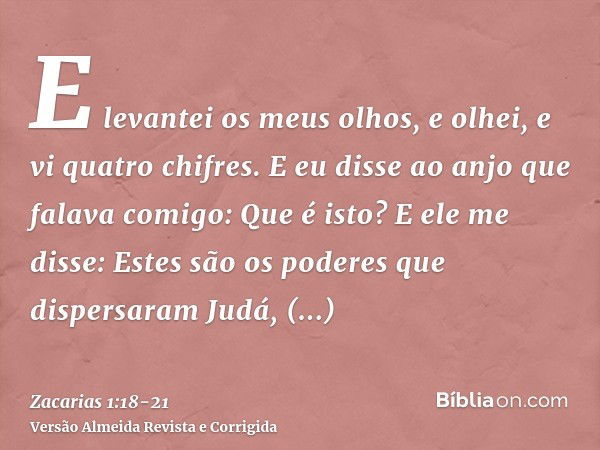 E levantei os meus olhos, e olhei, e vi quatro chifres.E eu disse ao anjo que falava comigo: Que é isto? E ele me disse: Estes são os poderes que dispersaram Ju