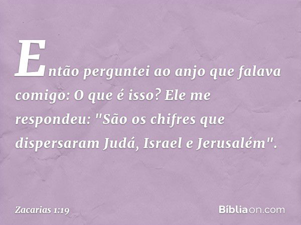 Então perguntei ao anjo que falava comigo: O que é isso?
Ele me respondeu: "São os chifres que dispersaram Judá, Israel e Jerusalém". -- Zacarias 1:19