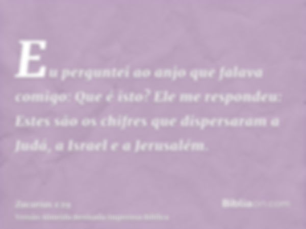 Eu perguntei ao anjo que falava comigo: Que é isto? Ele me respondeu: Estes são os chifres que dispersaram a Judá, a Israel e a Jerusalém.