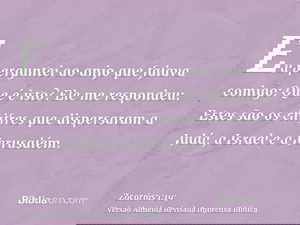 Eu perguntei ao anjo que falava comigo: Que é isto? Ele me respondeu: Estes são os chifres que dispersaram a Judá, a Israel e a Jerusalém.