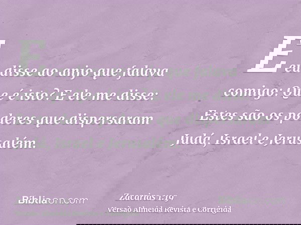 E eu disse ao anjo que falava comigo: Que é isto? E ele me disse: Estes são os poderes que dispersaram Judá, Israel e Jerusalém.