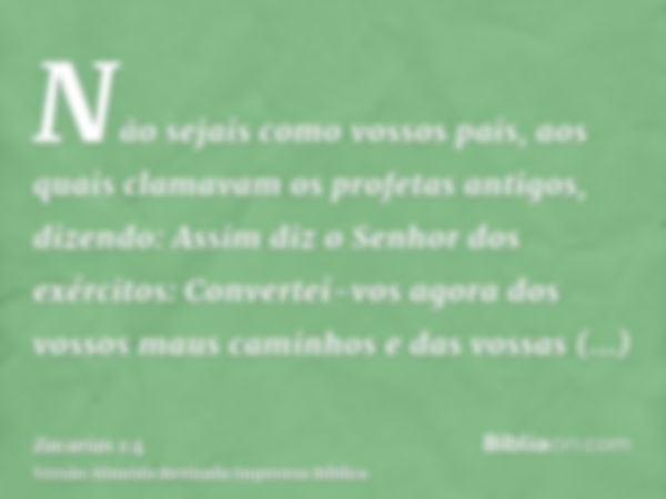 Não sejais como vossos pais, aos quais clamavam os profetas antigos, dizendo: Assim diz o Senhor dos exércitos: Convertei-vos agora dos vossos maus caminhos e d