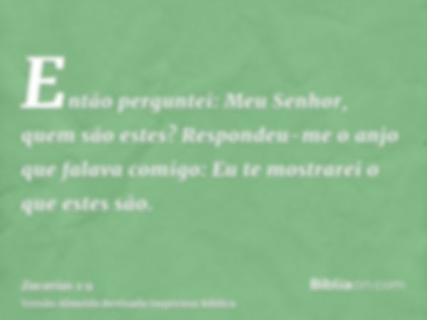 Então perguntei: Meu Senhor, quem são estes? Respondeu-me o anjo que falava comigo: Eu te mostrarei o que estes são.