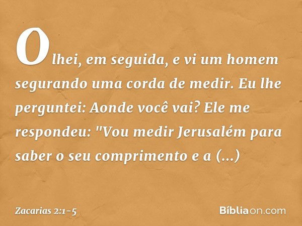 Olhei, em seguida, e vi um homem segurando uma corda de medir. Eu lhe per­guntei: Aonde você vai?
Ele me respondeu: "Vou medir Jerusa­lém para saber o seu compr