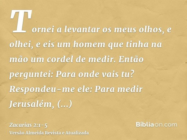 Tornei a levantar os meus olhos, e olhei, e eis um homem que tinha na mão um cordel de medir.Então perguntei: Para onde vais tu? Respondeu-me ele: Para medir Je