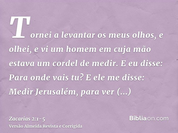 Tornei a levantar os meus olhos, e olhei, e vi um homem em cuja mão estava um cordel de medir.E eu disse: Para onde vais tu? E ele me disse: Medir Jerusalém, pa